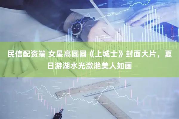 民信配资端 女星高圆圆《上城士》封面大片，夏日游湖水光潋滟美人如画