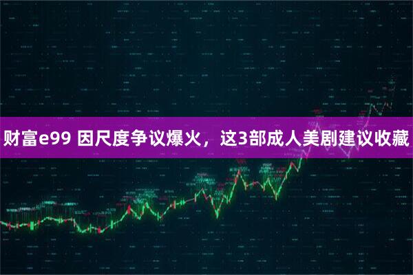 财富e99 因尺度争议爆火，这3部成人美剧建议收藏