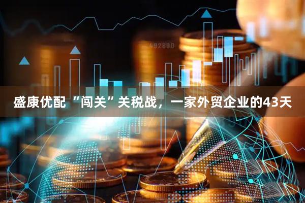盛康优配 “闯关”关税战，一家外贸企业的43天