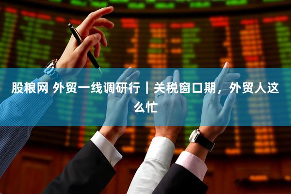 股粮网 外贸一线调研行｜关税窗口期，外贸人这么忙