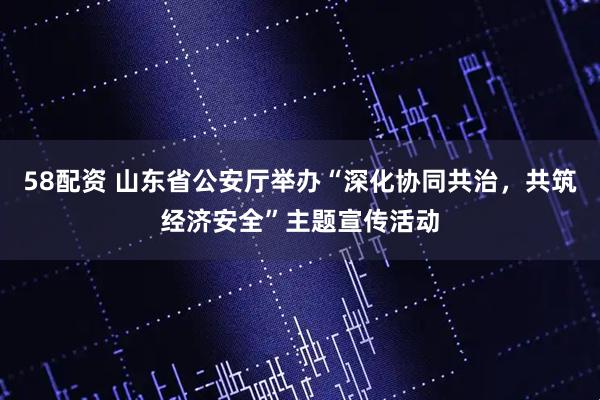 58配资 山东省公安厅举办“深化协同共治，共筑经济安全”主题宣传活动