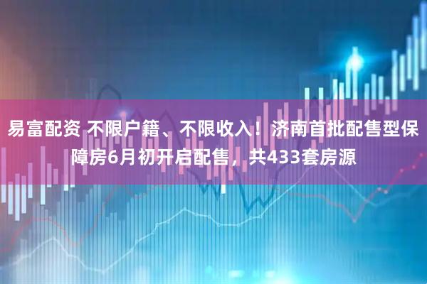 易富配资 不限户籍、不限收入！济南首批配售型保障房6月初开启配售，共433套房源