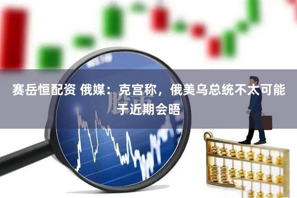 赛岳恒配资 俄媒：克宫称，俄美乌总统不太可能于近期会晤