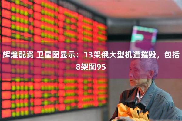 辉煌配资 卫星图显示：13架俄大型机遭摧毁，包括8架图95