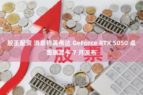 股王配资 消息称英伟达 GeForce RTX 5050 桌面端显卡 7 月发布