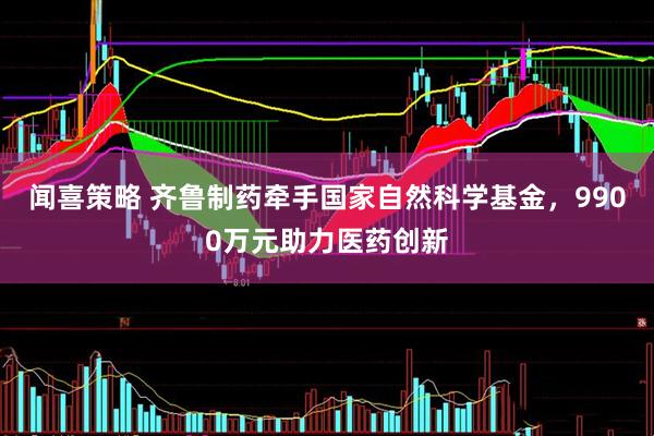 闻喜策略 齐鲁制药牵手国家自然科学基金，9900万元助力医药创新
