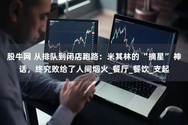 股牛网 从排队到闭店跑路：米其林的 “摘星” 神话，终究败给了人间烟火_餐厅_餐饮_支起