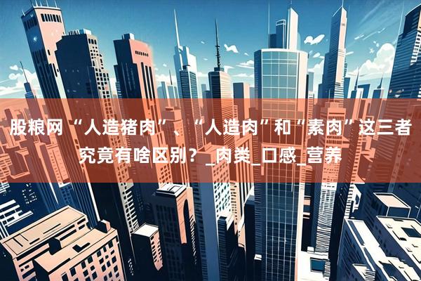 股粮网 “人造猪肉”、“人造肉”和“素肉”这三者究竟有啥区别？_肉类_口感_营养