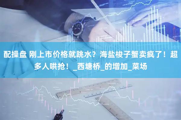 配操盘 刚上市价格就跳水？海盐梭子蟹卖疯了！超多人哄抢！_西塘桥_的增加_菜场