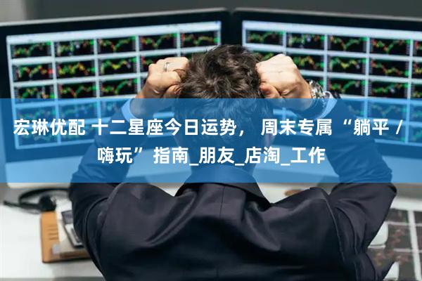 宏琳优配 十二星座今日运势， 周末专属 “躺平 / 嗨玩” 指南_朋友_店淘_工作