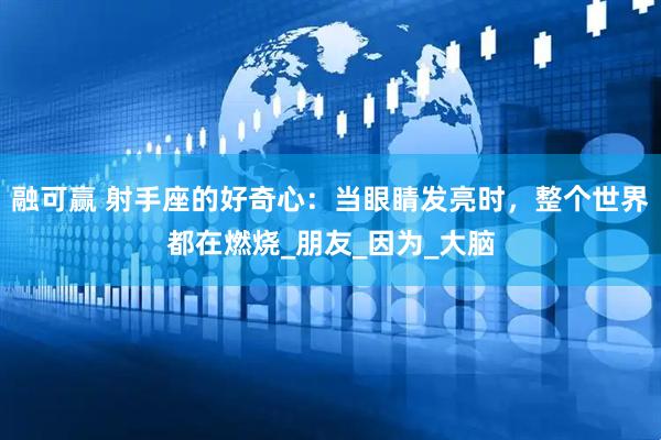 融可赢 射手座的好奇心：当眼睛发亮时，整个世界都在燃烧_朋友_因为_大脑