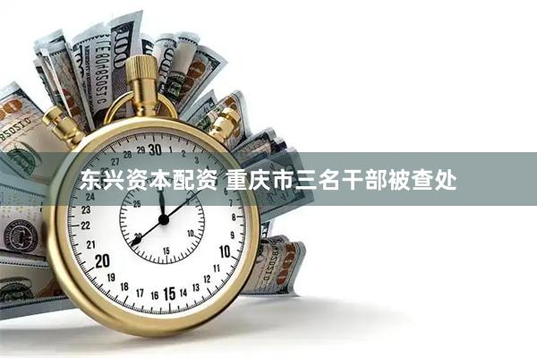 东兴资本配资 重庆市三名干部被查处