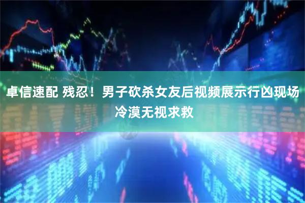 卓信速配 残忍！男子砍杀女友后视频展示行凶现场 冷漠无视求救