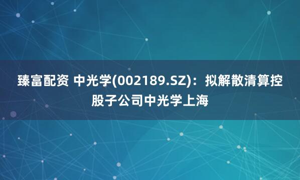 臻富配资 中光学(002189.SZ)：拟解散清算控股子公司中光学上海