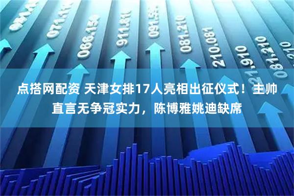 点搭网配资 天津女排17人亮相出征仪式！主帅直言无争冠实力，陈博雅姚迪缺席