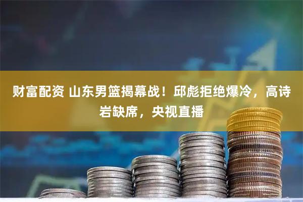 财富配资 山东男篮揭幕战！邱彪拒绝爆冷，高诗岩缺席，央视直播