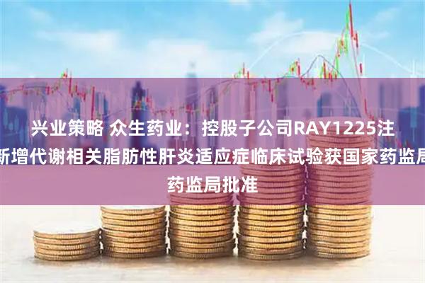 兴业策略 众生药业：控股子公司RAY1225注射液新增代谢相关脂肪性肝炎适应症临床试验获国家药监局批准