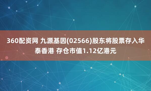 360配资网 九源基因(02566)股东将股票存入华泰香港 存仓市值1.12亿港元