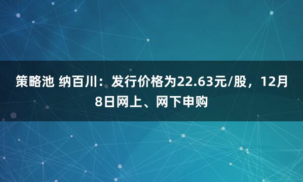策略池 纳百川：发行价格为22.63元/股，12月8日网上、网下申购