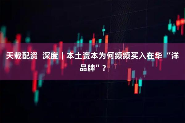 天载配资  深度｜本土资本为何频频买入在华 “洋品牌”？