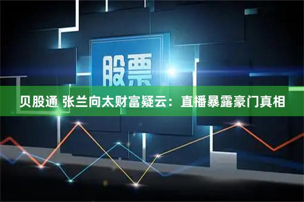 贝股通 张兰向太财富疑云：直播暴露豪门真相