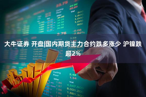 大牛证券 开盘|国内期货主力合约跌多涨少 沪镍跌超2%