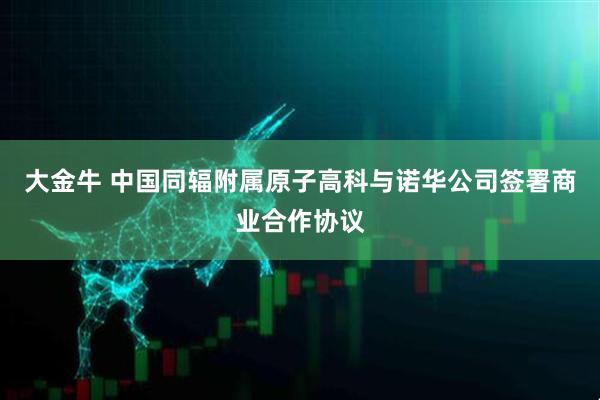 大金牛 中国同辐附属原子高科与诺华公司签署商业合作协议