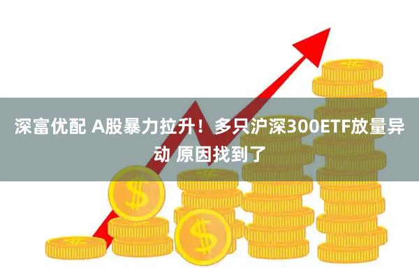 深富优配 A股暴力拉升！多只沪深300ETF放量异动 原因找到了
