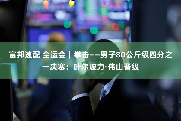 富邦速配 全运会｜拳击——男子80公斤级四分之一决赛：叶尔波力·伟山晋级