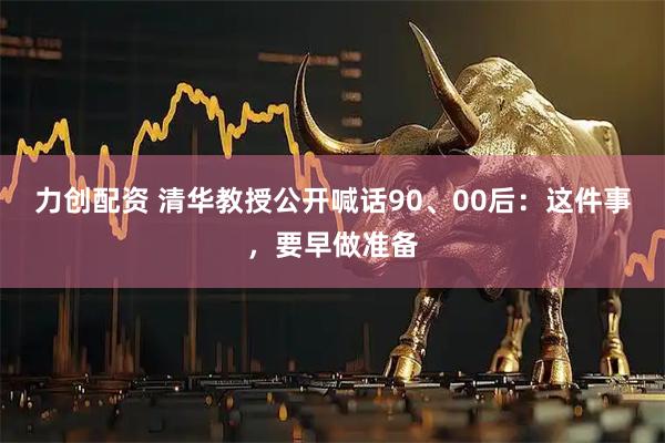 力创配资 清华教授公开喊话90、00后：这件事，要早做准备