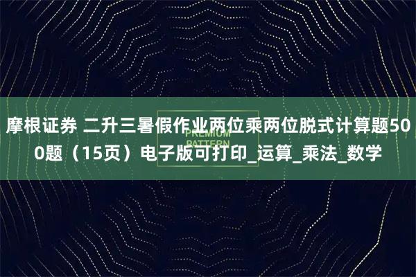摩根证券 二升三暑假作业两位乘两位脱式计算题500题（15页）电子版可打印_运算_乘法_数学