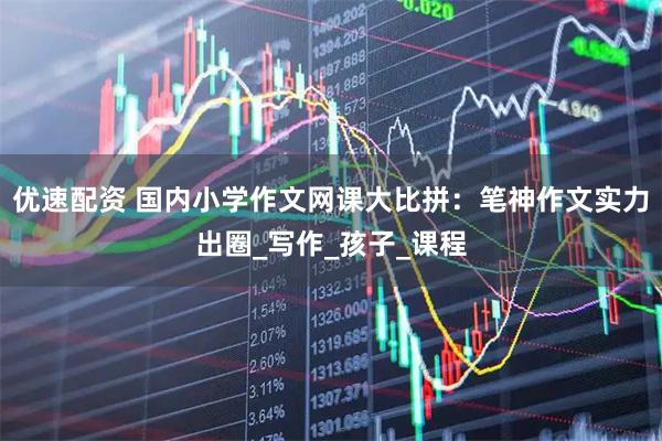 优速配资 国内小学作文网课大比拼：笔神作文实力出圈_写作_孩子_课程