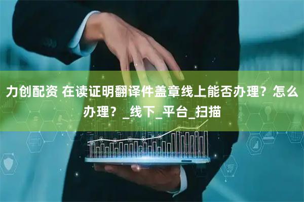力创配资 在读证明翻译件盖章线上能否办理？怎么办理？_线下_平台_扫描