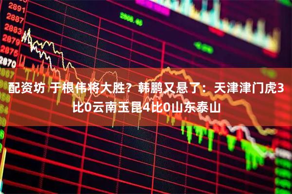 配资坊 于根伟将大胜？韩鹏又悬了：天津津门虎3比0云南玉昆4比0山东泰山