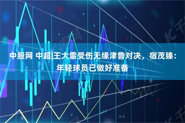 中股网 中超|王大雷受伤无缘津鲁对决，宿茂臻：年轻球员已做好准备